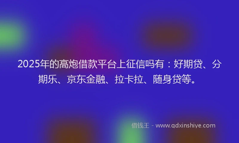2025年的高炮借款平台上征信吗有：好期贷、分期乐、京东金融、拉卡拉、随身贷等。