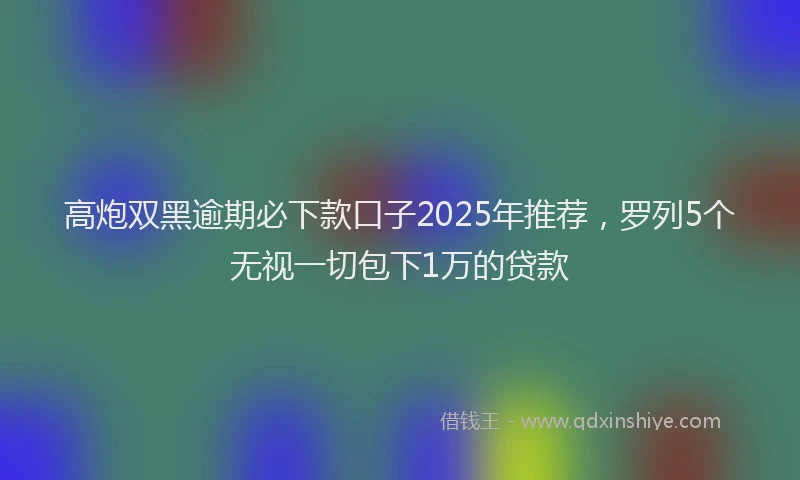 高炮双黑逾期必下款口子2025年推荐，罗列5个无视一切包下1万的贷款