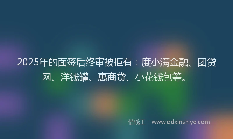 2025年的面签后终审被拒有：度小满金融、团贷网、洋钱罐、惠商贷、小花钱包等。