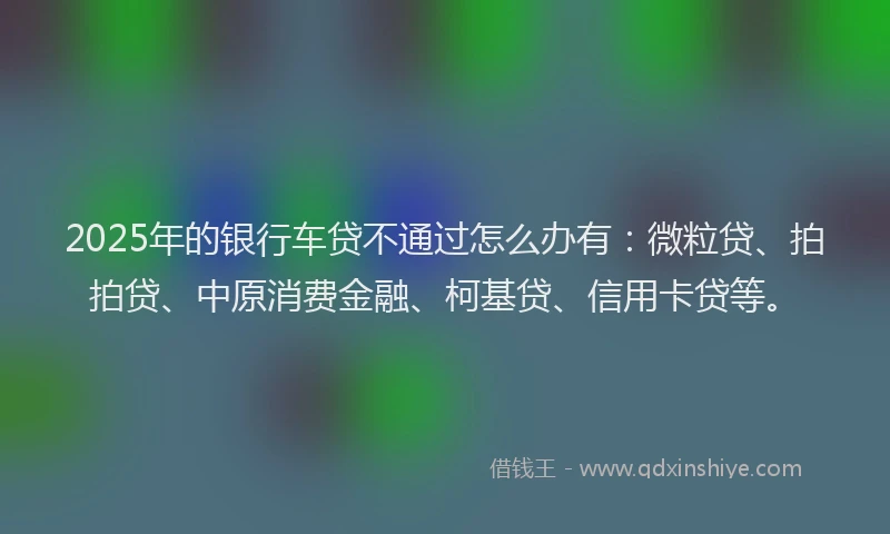 2025年的银行车贷不通过怎么办有：微粒贷、拍拍贷、中原消费金融、柯基贷、信用卡贷等。