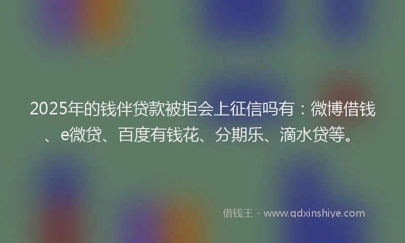 2025年的钱伴贷款被拒会上征信吗有：微博借钱、e微贷、百度有钱花、分期乐、滴水贷等。