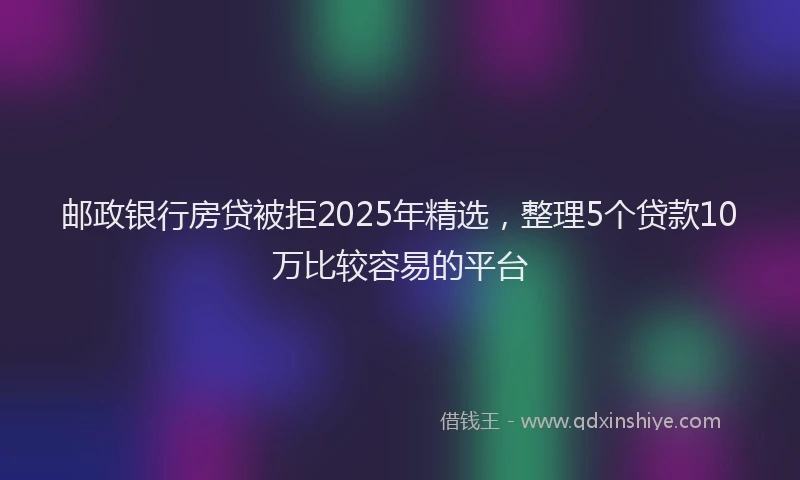 邮政银行房贷被拒2025年精选，整理5个贷款10万比较容易的平台