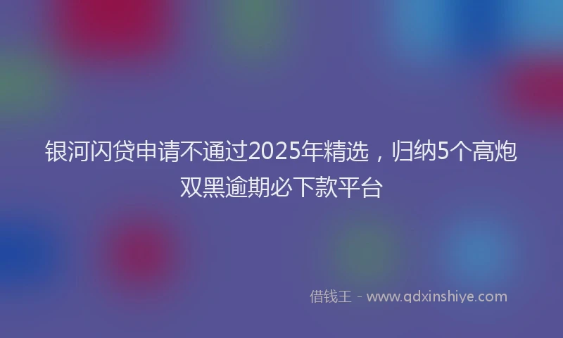 银河闪贷申请不通过2025年精选，归纳5个高炮双黑逾期必下款平台