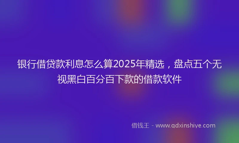 银行借贷款利息怎么算2025年精选，盘点五个无视黑白百分百下款的借款软件