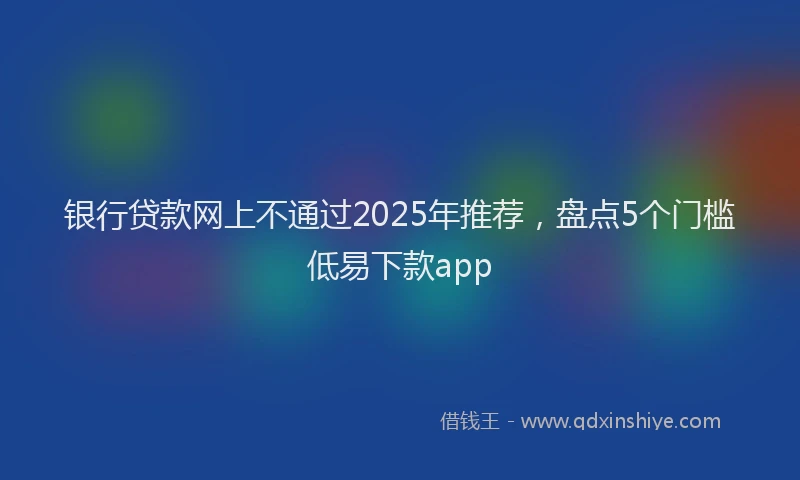 银行贷款网上不通过2025年推荐，盘点5个门槛低易下款app