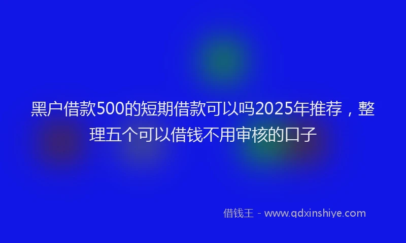 黑户借款500的短期借款可以吗2025年推荐，整理五个可以借钱不用审核的口子