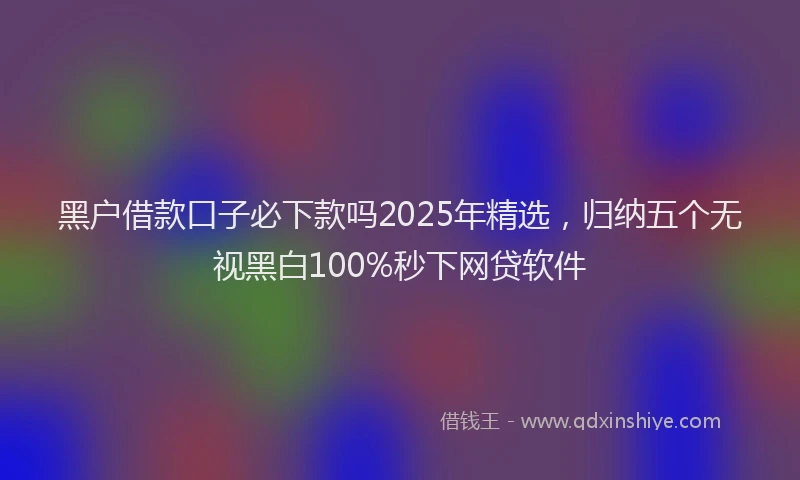 黑户借款口子必下款吗2025年精选，归纳五个无视黑白100%秒下网贷软件