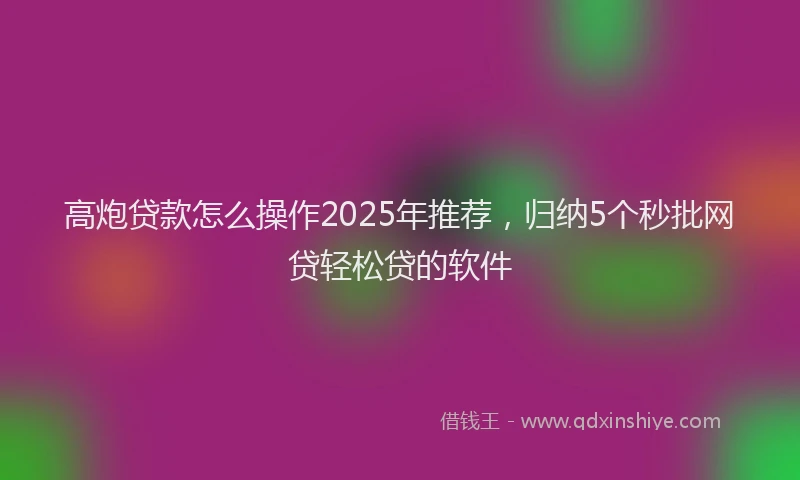 高炮贷款怎么操作2025年推荐，归纳5个秒批网贷轻松贷的软件