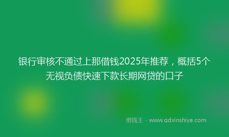 银行审核不通过上那借钱2025年推荐，概括5个无视负债快速下款长期网贷的口子