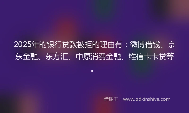 2025年的银行贷款被拒的理由有：微博借钱、京东金融、东方汇、中原消费金融、维信卡卡贷等。