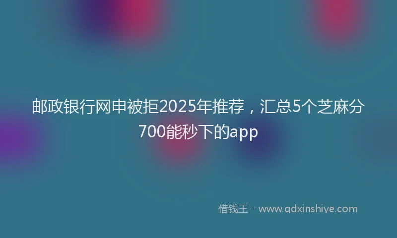 邮政银行网申被拒2025年推荐，汇总5个芝麻分700能秒下的app