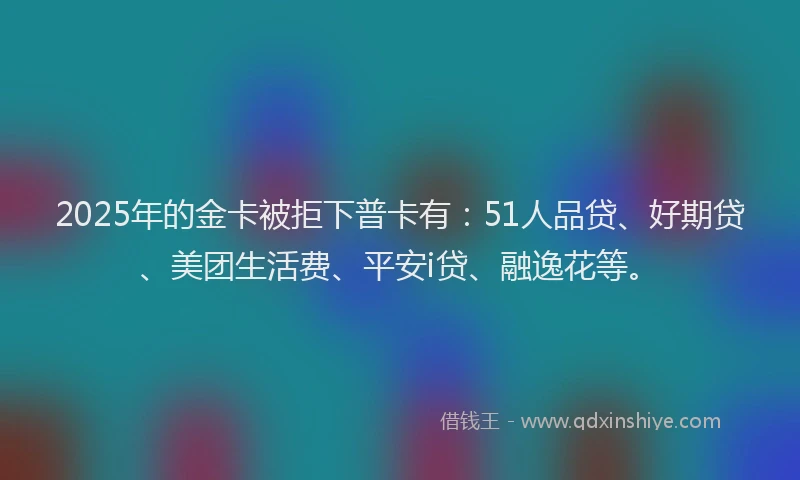2025年的金卡被拒下普卡有：51人品贷、好期贷、美团生活费、平安i贷、融逸花等。