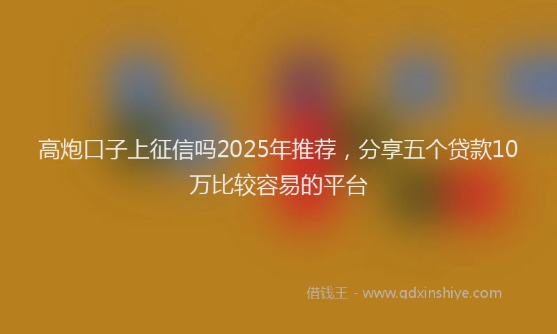 高炮口子上征信吗2025年推荐，分享五个贷款10万比较容易的平台