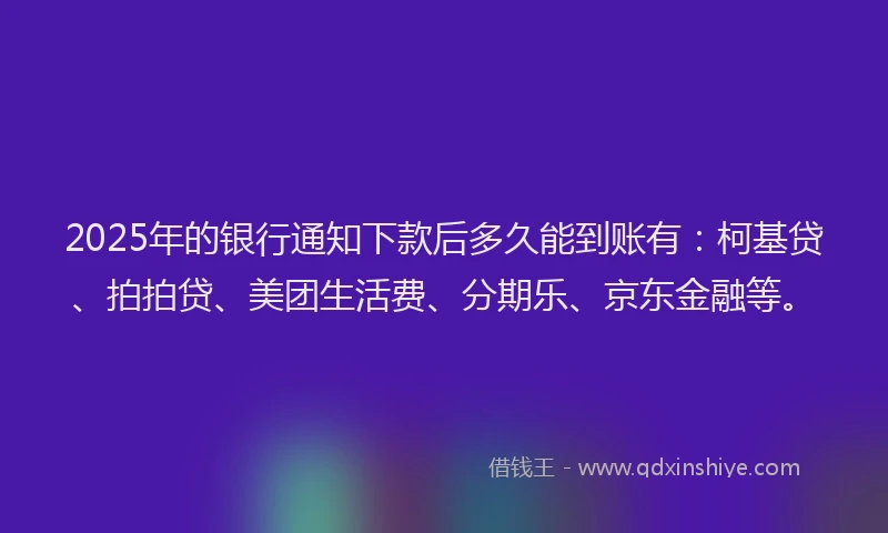 2025年的银行通知下款后多久能到账有：柯基贷、拍拍贷、美团生活费、分期乐、京东金融等。