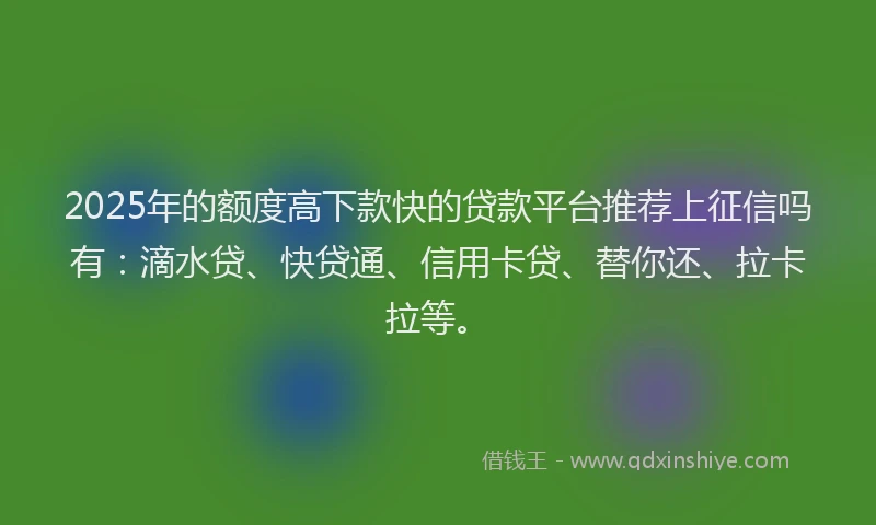 2025年的额度高下款快的贷款平台推荐上征信吗有：滴水贷、快贷通、信用卡贷、替你还、拉卡拉等。
