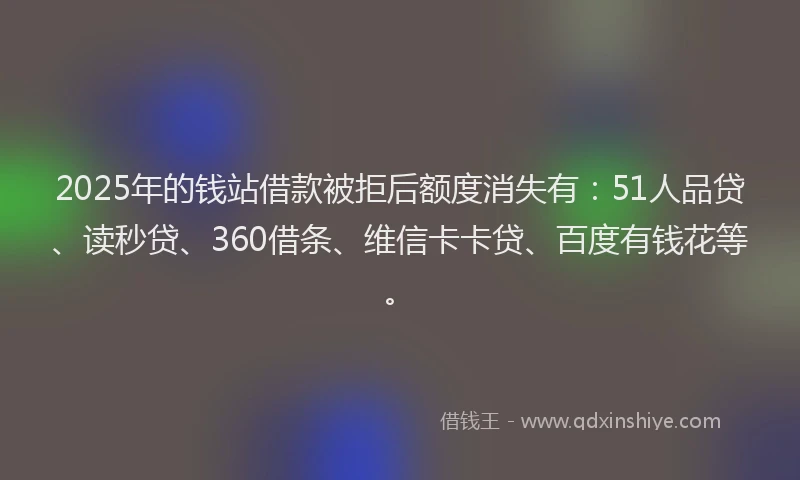 2025年的钱站借款被拒后额度消失有：51人品贷、读秒贷、360借条、维信卡卡贷、百度有钱花等。