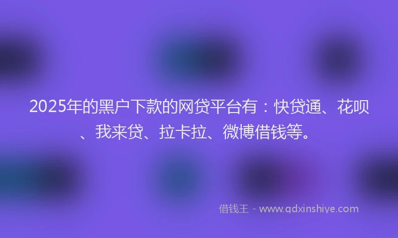 2025年的黑户下款的网贷平台有：快贷通、花呗、我来贷、拉卡拉、微博借钱等。