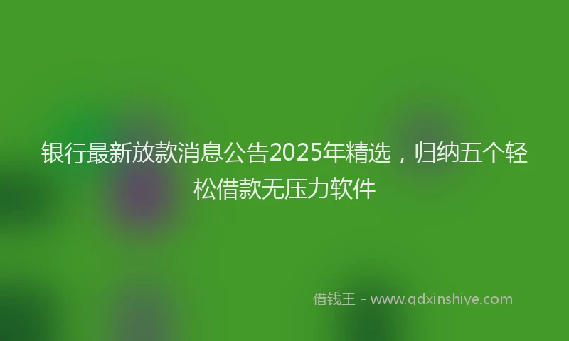 银行最新放款消息公告2025年精选，归纳五个轻松借款无压力软件