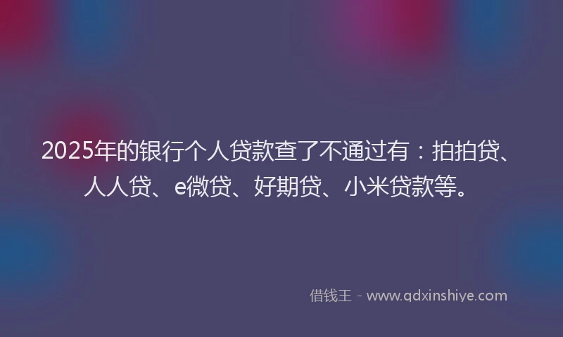 2025年的银行个人贷款查了不通过有：拍拍贷、人人贷、e微贷、好期贷、小米贷款等。