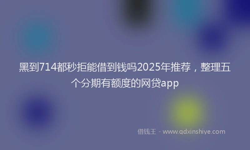黑到714都秒拒能借到钱吗2025年推荐，整理五个分期有额度的网贷app