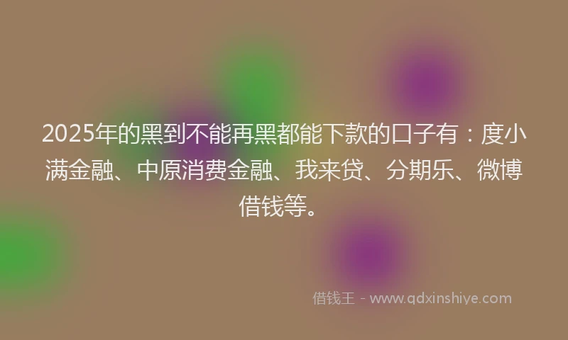 2025年的黑到不能再黑都能下款的口子有：度小满金融、中原消费金融、我来贷、分期乐、微博借钱等。