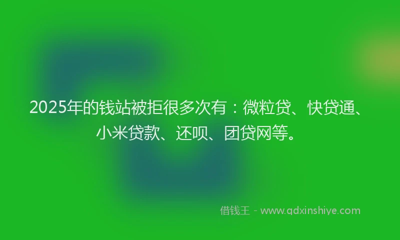 2025年的钱站被拒很多次有：微粒贷、快贷通、小米贷款、还呗、团贷网等。