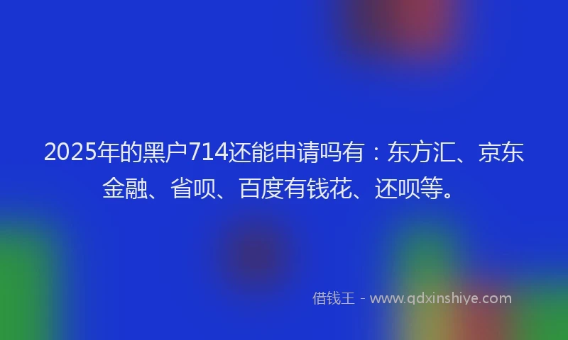 2025年的黑户714还能申请吗有：东方汇、京东金融、省呗、百度有钱花、还呗等。