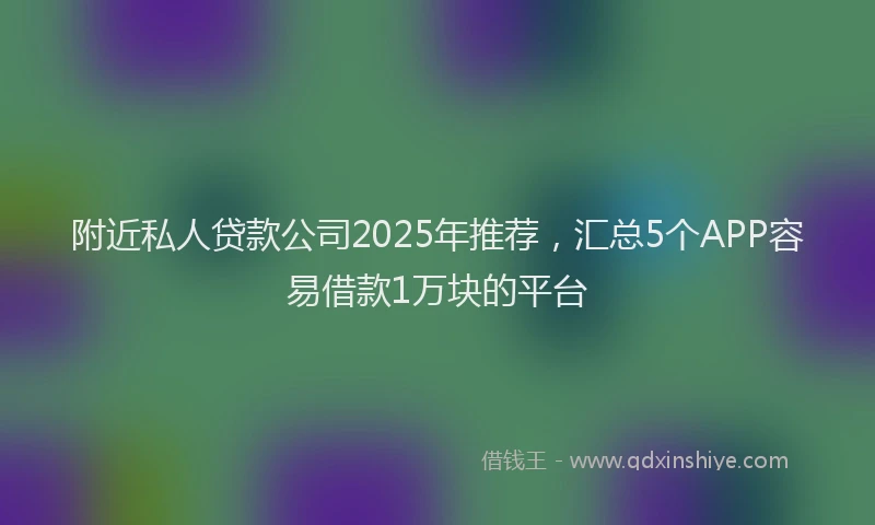 附近私人贷款公司2025年推荐，汇总5个APP容易借款1万块的平台