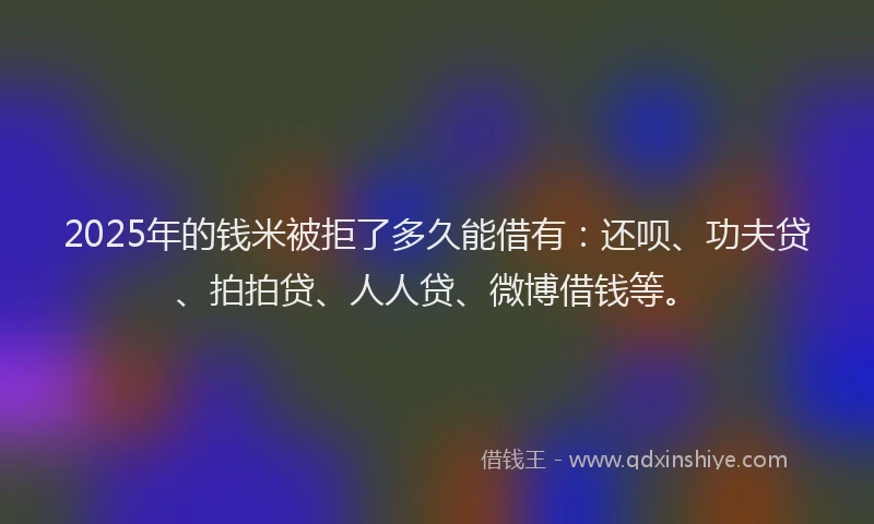 2025年的钱米被拒了多久能借有：还呗、功夫贷、拍拍贷、人人贷、微博借钱等。