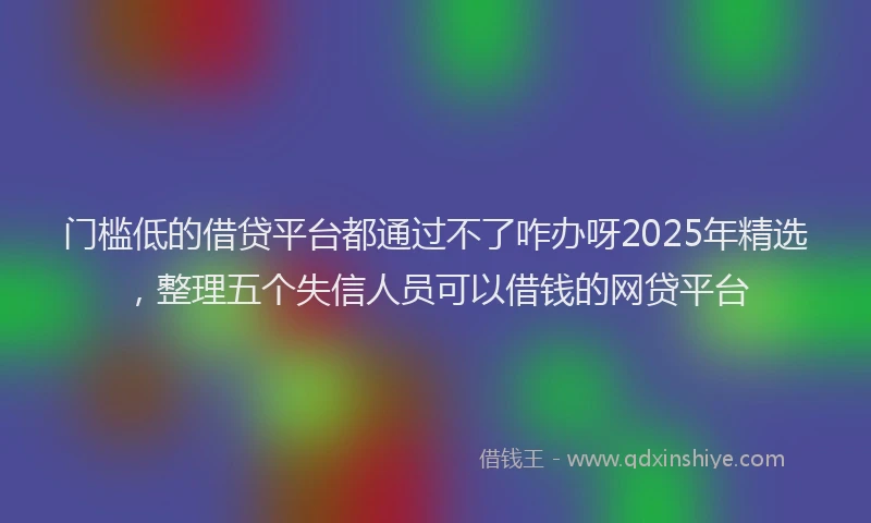 门槛低的借贷平台都通过不了咋办呀2025年精选，整理五个失信人员可以借钱的网贷平台