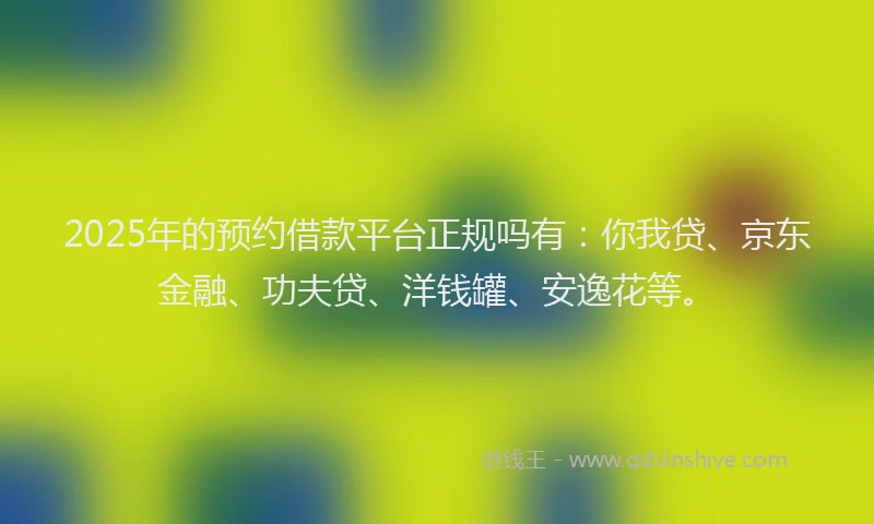 2025年的预约借款平台正规吗有：你我贷、京东金融、功夫贷、洋钱罐、安逸花等。