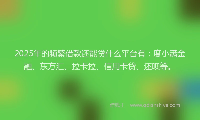 2025年的频繁借款还能贷什么平台有：度小满金融、东方汇、拉卡拉、信用卡贷、还呗等。