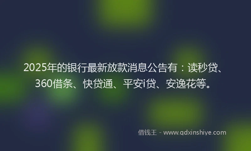 2025年的银行最新放款消息公告有：读秒贷、360借条、快贷通、平安i贷、安逸花等。