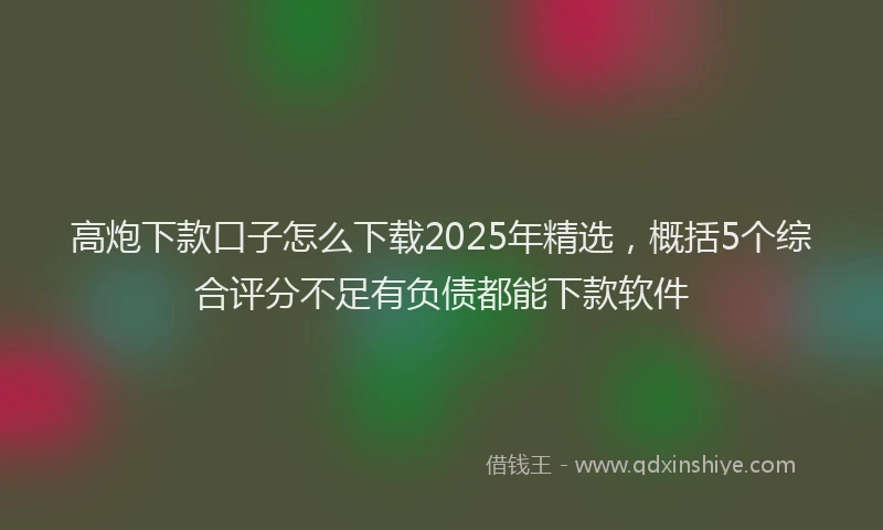 高炮下款口子怎么下载2025年精选，概括5个综合评分不足有负债都能下款软件