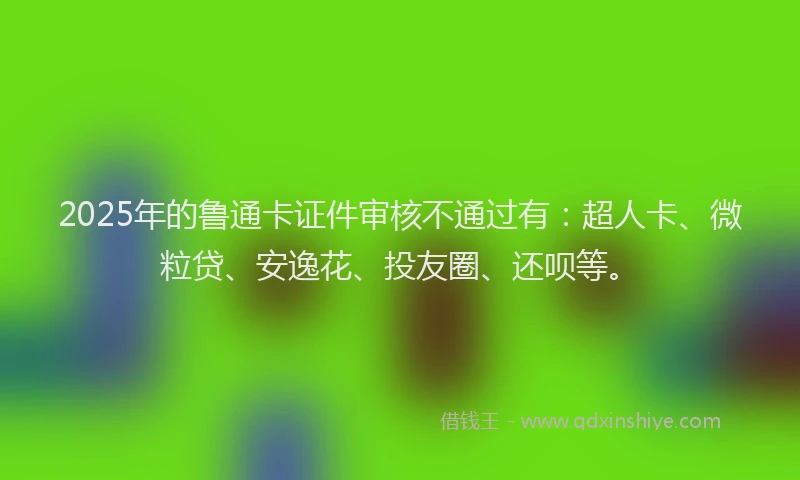 2025年的鲁通卡证件审核不通过有：超人卡、微粒贷、安逸花、投友圈、还呗等。