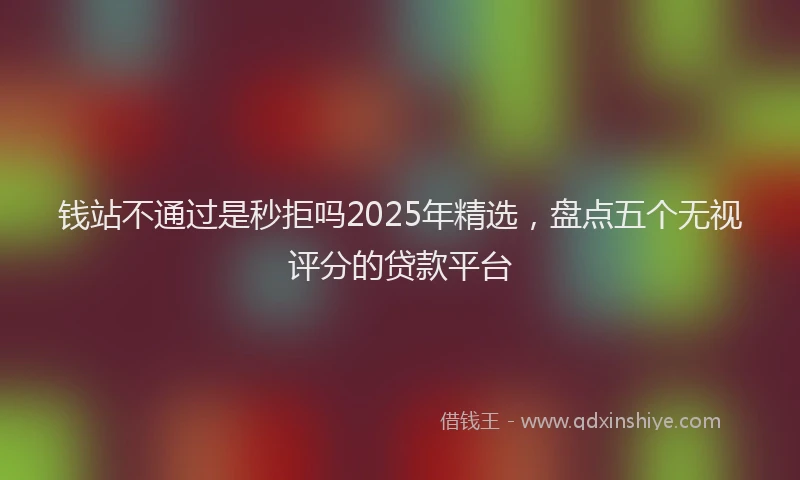 钱站不通过是秒拒吗2025年精选，盘点五个无视评分的贷款平台