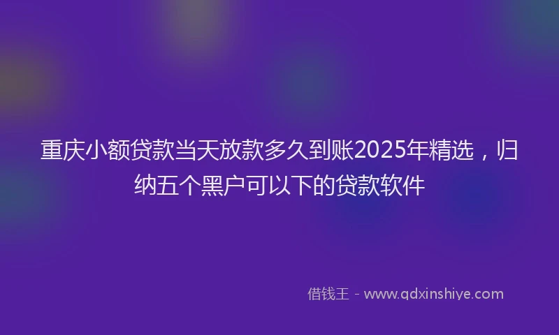重庆小额贷款当天放款多久到账2025年精选，归纳五个黑户可以下的贷款软件