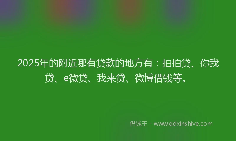 2025年的附近哪有贷款的地方有：拍拍贷、你我贷、e微贷、我来贷、微博借钱等。
