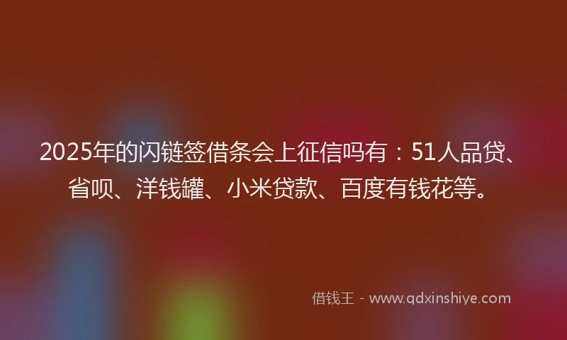 2025年的闪链签借条会上征信吗有：51人品贷、省呗、洋钱罐、小米贷款、百度有钱花等。