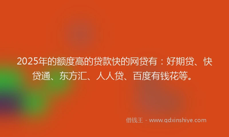 2025年的额度高的贷款快的网贷有：好期贷、快贷通、东方汇、人人贷、百度有钱花等。