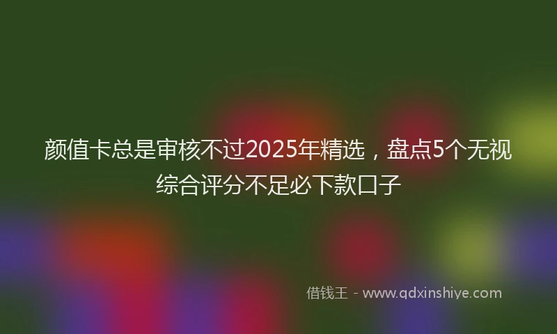 颜值卡总是审核不过2025年精选，盘点5个无视综合评分不足必下款口子