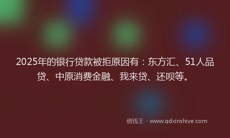 2025年的银行贷款被拒原因有：东方汇、51人品贷、中原消费金融、我来贷、还呗等。