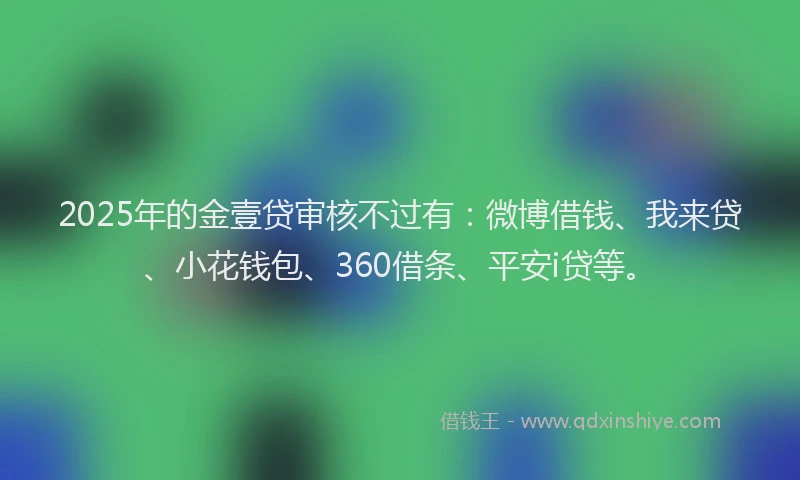 2025年的金壹贷审核不过有：微博借钱、我来贷、小花钱包、360借条、平安i贷等。