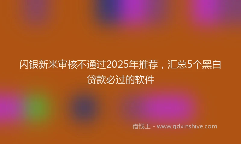 闪银新米审核不通过2025年推荐，汇总5个黑白贷款必过的软件