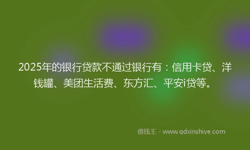 2025年的银行贷款不通过银行有：信用卡贷、洋钱罐、美团生活费、东方汇、平安i贷等。