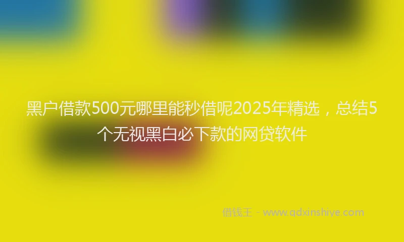 黑户借款500元哪里能秒借呢2025年精选，总结5个无视黑白必下款的网贷软件
