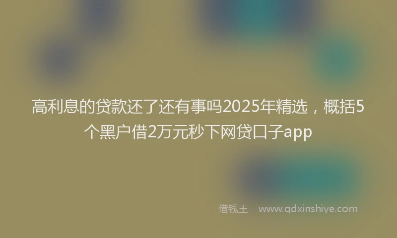 高利息的贷款还了还有事吗2025年精选，概括5个黑户借2万元秒下网贷口子app