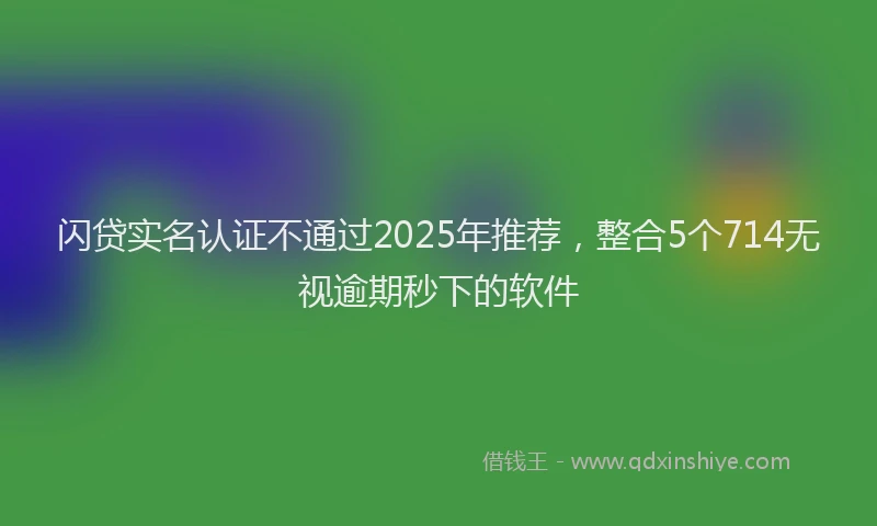 闪贷实名认证不通过2025年推荐，整合5个714无视逾期秒下的软件
