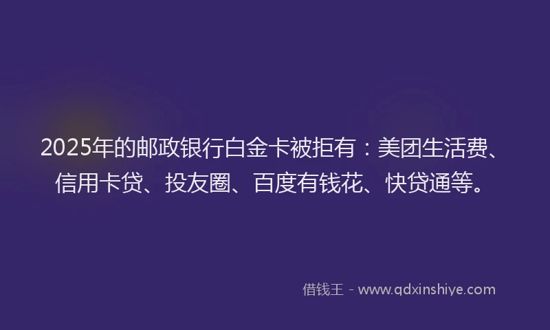 2025年的邮政银行白金卡被拒有：美团生活费、信用卡贷、投友圈、百度有钱花、快贷通等。