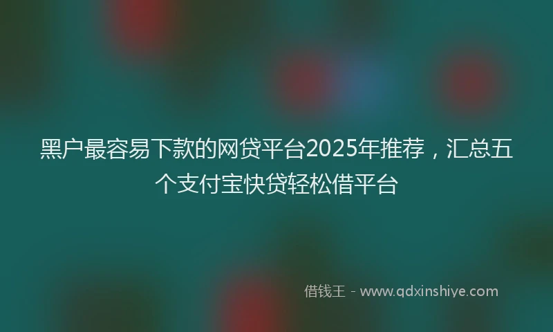 黑户最容易下款的网贷平台2025年推荐，汇总五个支付宝快贷轻松借平台